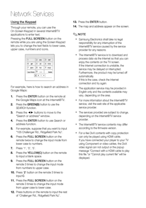 Page 60
60 English
Network Services
Using the Keypad
Through your remote, you can use the 
On-Screen Keypad in several Internet@TV 
applications to enter text.
Pressing the FULL SCREEN  button on the 
remote while you are using the Screen Keypad 
lets you to change the text ﬁ elds to lower case, 
upper case, numbers and icons.
aA1 
abcdef123
ghijklmno456
pqrstuvwxyz789
Input ModeDelete0]
For example, here is how to search an address in 
Google Maps:
Press the  ENTER button on the remote at 
the Google Maps...