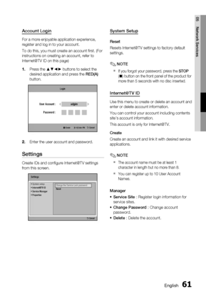 Page 61
English 61
05 Network Services
Account Login
For a more enjoyable application experience, 
register and log in to your account. 
To do this, you must create an account ﬁ rst. (For 
instructions on creating an account, refer to 
Internet@TV ID on this page)Press the ▲▼◄► buttons to select the 
desired application and press the  RED(A) 
button.
Login
     a Create [0~9] Enter PIN '  Cancel
adgimUser Account :
Password :
Enter the user account and password.
Settings
Create IDs and conﬁ gure Internet@TV...