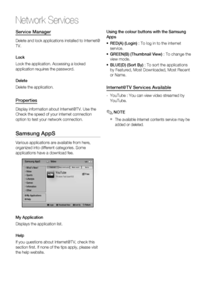 Page 62
62 English
Network Services
Service Manager
Delete and lock applications installed to Internet@
TV.
Lock
Lock the application. Accessing a locked 
application requires the password.
Delete
Delete the application.
Properties
Display information about Internet@TV. Use the 
Check the speed of your internet connection 
option to test your network connection.
Samsung AppS
Various applications are available from here, 
organized into different categories. Some 
applications have a download fee.
YouTubeTV...