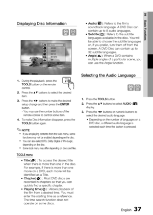 Page 37
 English
English 

04
Basic Functions

Displaying Disc Information
D
Change   Select
03/04001/0010:00:21KO 1/2EN 02/021/1
During the playback, press the TOOLS button on the remote control.
Press the $% buttons to select the desired item.
Press the _+ buttons to make the desired setup change and then press the ENTER button.-  You may use the number buttons of the remote control to control some item.
To make Disc information disappear, press the TOOLS button again.
NOTEIf you are...