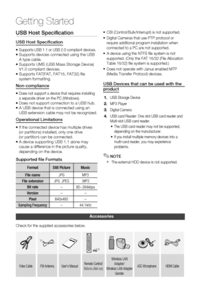 Page 12
1 English

Getting Started

English 1

USB Host Specification
USB Host Specification
•  Supports USB 1.1 or USB 2.0 compliant devices.•  
Supports devices connected using the USB A type cable.
•   
Supports UMS (USB Mass Storage Device) 
V1.0 compliant devices.
•   
Supports FAT(FAT, FAT16, FAT32) file 
system formatting.
Non-compliance
•  Does not support a device that requires installing a separate driver on the PC (Windows).•  
Does not support connection to a USB hub.
•   
A USB device...