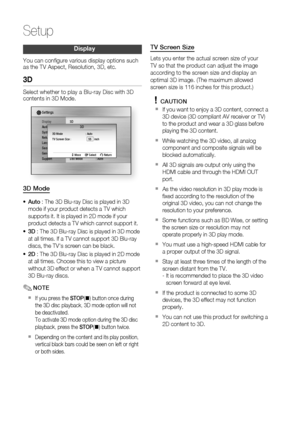 Page 30
0 English

Setup

English 1

Display
You can confi gure various display options such as the TV Aspect, Resolution, 3D, etc.
3D
Select whether to play a Blu-ray Disc with 3D contents in 3D Mode.
DisplayAudioSystemNetworkLanguageSecurityGeneralSupport
Settings 
3D
Still Mode  : Auto
3D Mode : AutoTV Screen Size :      55    inch
 > Move s Select r Return
3D
3D Mode
Auto : The 3D Blu-ray Disc is played in 3D 
mode if your product detects a TV which 
supports it. It is played in 2D mode if your...