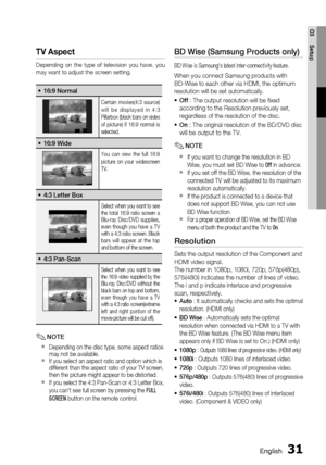 Page 31
0 English
English 1

03
Setup

tv aspect
Depending  on  the  type  of  television  you  have,  you may want to adjust the screen setting.
16:9 Normal•
Certain  movies(4:3  source) w i l l   b e   d i s p l a y e d   i n   4 : 3 Pillarbox (black bars on sides of  picture)  if  16:9  normal  is selected.
16:9 Wide•
You  can  view  the  full  16:9 picture  on  your  widescreen TV.
4:3 Letter Box•
Select when you want to see the  total  16:9  ratio  screen  a Blu-ray  Disc/DVD  supplies, even...