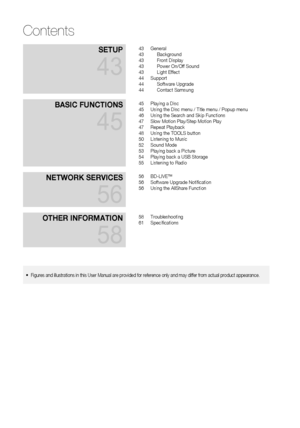 Page 6
 EnglishEnglish 
SetuP 
43
43 General43 Background43 Front Display43 Power On/Off Sound43 Light Effect44 Support44 Software Upgrade44 Contact Samsung
BaSIC funCtIonS 
45
45 Playing a Disc45 Using the Disc menu / Title menu / Popup menu46 Using the Search and Skip Functions47 Slow Motion Play/Step Motion Play47 Repeat Playback48 Using the TOOLS button50 Listening to Music52 Sound Mode53 Playing back a Picture54 Playing back a USB Storage55 Listening to Radio
netWork ServICeS 
56
56 BD-LIVE™56...