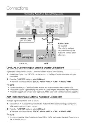 Page 26
 English

Connections

English 

Connecting audio from external Components
OPTICAL : Connecting an External Digital Component
Digital signal components such as a Cable Box/Satellite receiver (Set-Top Box).
Connect the Digital Input (OPTICAL) on the product to the Digital Output of the external digital 
component.
 Press the FUNCTION button to select D.IN input.
The mode switches as follows : BD/DVD ; D. IN ; AUX ; HDMI 1 ; HDMI 2 ; FM
NOTE
To see video from your Cable Box/Satellite...