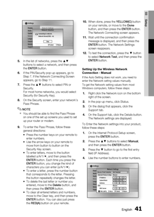 Page 41
0 English
English 1

03
Setup

DisplayAudioSystemNetworkLanguageSecurityGeneralSupport
Settings 
Network SettingsNetwork Selection
Connecting to network.Network Name(SSID) : shj
   " Select ' ReturnStop
In the list of networks, press the ▲▼ buttons to select a network, and then press the ENTER button.
If the PIN/Security pop-up appears, go to Step 7. If the Network Connecting Screen appears, go to Step 11.
Press the ▲▼ buttons to select PIN or Security.For most home networks, you would...