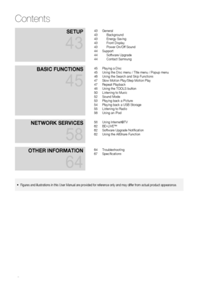 Page 6
 EnglishEnglish 
Contents
SetuP 
43
43 General43 Background43 Energy Saving43 Front Display43 Power On/Off Sound44 Support44 Software Upgrade44 Contact Samsung
BaSIC   f un C t I on S 
45
45 Playing a Disc45 Using the Disc menu / Title menu / Popup menu46 Using the Search and Skip Functions47 Slow Motion Play/Step Motion Play47 Repeat Playback48 Using the TOOLS button50 Listening to Music52 Sound Mode53 Playing back a Picture54 Playing back a USB Storage55 Listening to Radio56 Using an iPod...