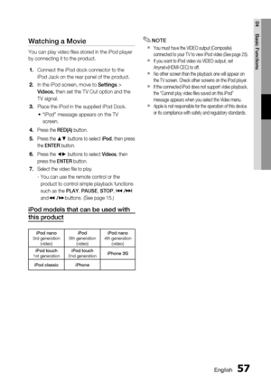 Page 57
 English
English 

04
Basic Functions

Watching a Movie
You can play video files stored in the iPod player 
by connecting it to the product. 
Connect the iPod dock connector to the 
iPod Jack on the rear panel of the product.
In the iPod screen, move to Settings > 
Videos, then set the TV Out option and the 
TV signal.
Place the iPod in the supplied iPod Dock. 
“iPod” message appears on the TV 
screen.
Press the RED(A) button.
Press the ▲▼ buttons to select iPod, then press 
the...