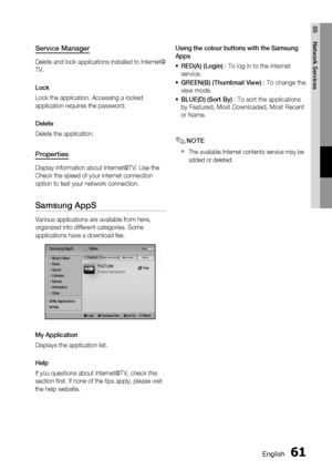 Page 61
0 English
English 1

05
Network Services

Service Manager
Delete and lock applications installed to Internet@
TV.
Lock
Lock the application. Accessing a locked 
application requires the password.
Delete
Delete the application.
Properties
Display information about Internet@TV. Use the 
Check the speed of your internet connection 
option to test your network connection.
Samsung AppS
Various applications are available from here, 
organized into different categories. Some 
applications have a...