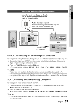 Page 35
English 35
02 Connections
Connecting Audio from External Components
OPTICAL : Connecting an External Digital Component
For components with digital optical audio signals such as a Cable Box/Sa\
tellite receiver (Set-Top Box).Connect the Digital Input (OPTICAL) on the product to the Digital Audi\
o Output of the external 
digital component using a digital optical cable.
  Press the FUNCTION button to select D.IN input.
The mode switches as follows : BD/DVD   D. IN  AUX  iPod   HDMI1   HDMI2  TUNER...