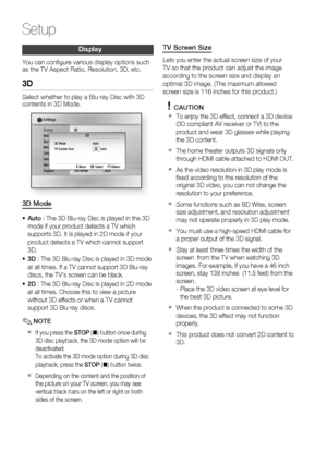 Page 40
40 English
Setup
Display
You can conﬁ gure various display options such 
as the TV Aspect Ratio, Resolution, 3D, etc.
3D
Select whether to play a Blu-ray Disc with 3D 
contents in 3D Mode.
DisplayAudio
System
Network
Language
Security
General
Support
Settings 
3D
Still Mode  : Auto
3D Mode  : Auto
TV Screen Size :      55    inch
 > Move s Select  r Return
3D
3D Mode
Auto : The 3D Blu-ray Disc is played in the 3D 
mode if your product detects a TV which 
supports 3D. It is played in 2D mode if your...