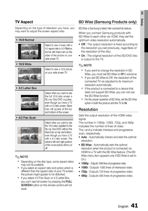 Page 41
English 41
03 Setup
TV Aspect
Depending on the type of television you have, you 
may want to adjust the screen aspect ratio.
16:9 Normal•
Select to view movies with a 
4:3 aspect ratio in 4:3 Pillarbox 
format with black bars on the 
sides of the picture on your 
wide screen TV.
16:9 Wide•
Select to view a 16:9 picture 
on your wide screen TV.
4:3 Letter Box•
Select when you want to see 
the full 16:9 ratio screen a 
Blu-ray Disc/DVD supplies, 
even though you have a TV 
with a 4:3 ratio screen. Black...