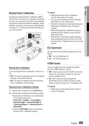 Page 45
English 45
03 Setup
Musical Room Calibration 
By setting the Musical Room Calibration (MRC) 
function just once when you relocate or install the 
product, you can have the product automatically 
recognize the distance between speakers, levels 
between channels, and frequency characteristics 
to create a 7.1-channel sound ﬁ eld optimized for 
your environment.
ASC
microphone
Musical Room Calibration
Turns the Musical Room Calibration mode on or 
off.
Off:  You hear the speakers set to your speaker...