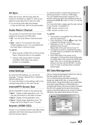 Page 47
English 47
03 Setup
AV Sync
Video may not sync with the audio when the 
product is connected to a digital TV. If this occurs, 
adjust the audio delay time to match the video.
You can set the audio delay time between 
0 msec and 300 msec. Set it to the optimal status.
Audio Return Channel
You can enjoy TV sound from the Home Theater 
speakers by using just one HDMI cable.
Off : Turn the Audio Return Channel function 
off.
Auto  : Listen to TV sound from the Home 
Theater speakers if your TV is compatible...