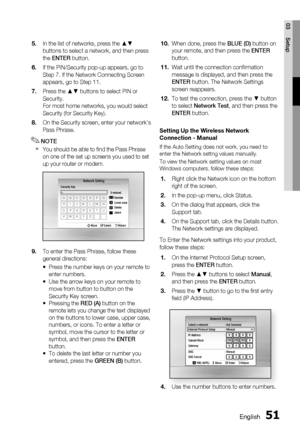 Page 51
English 51
03 Setup
In the list of networks, press the ▲▼ 
buttons to select a network, and then press 
the ENTER  button.
If the PIN/Security pop-up appears, go to 
Step 7. If the Network Connecting Screen 
appears, go to Step 11.
Press the ▲▼ buttons to select PIN or 
Security.
For most home networks, you would select 
Security (for Security Key).
On the Security screen, enter your network’s 
Pass Phrase.
NOTE
You should be able to ﬁ nd the Pass Phrase 
on one of the set up screens you used to set 
up...