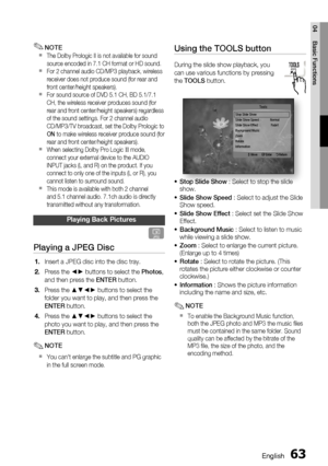 Page 63
English 63
04 Basic Functions
Using the TOOLS button
During the slide show playback, you 
can use various functions by pressing 
the TOOLS  button.
Stop Slide Show
Slide Show Speed  :   Normal
Slide Show Effect  :  Fade1
Background Music
Zoom
Rotate
InformationTools
 > Move " Enter  ' Return
Stop Slide Show  : Select to stop the slide 
show.
Slide Show Speed  : Select to adjust the Slide 
Show speed.
Slide Show Effect  : Select set the Slide Show 
Effect.
Background Music  : Select to listen to...