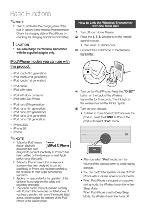 Page 66
66 English
Basic Functions
NOTE
The LED indicates the charging state of the 
built-in battery in the wireless iPod transmitter.
Check the charging state of iPod/iPhone by 
checking the charging indication of its battery. 
CAUTION
You can charge the Wireless Transmitter 
with the supplied adaptor only.
iPod/iPhone models you can use with 
this product.
iPod touch (3rd generation) 
iPod touch (2nd generation)
iPod touch (1st generation)
iPod classic iPod with video 
iPod with dock connector iPod with...