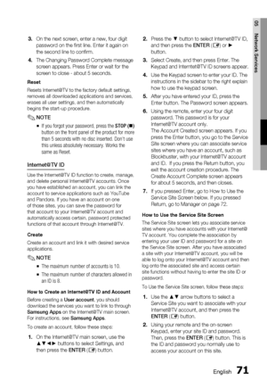 Page 71
English 71
05 Network Services
On the next screen, enter a new, four digit 
password on the ﬁ rst line. Enter it again on 
the second line to conﬁ rm.
The Changing Password Complete message 
screen appears. Press Enter or wait for the 
screen to close - about 5 seconds.
Reset
Resets Internet@TV to the factory default settings, 
removes all downloaded applications and services, 
erases all user settings, and then automatically 
begins the start-up procedure. 
NOTEIf you forgot your password, press the...