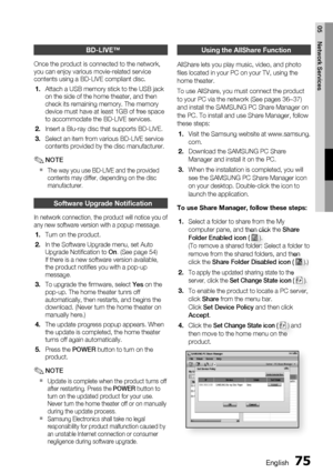 Page 75
English 75
05 Network Services
BD-LIVE™
Once the product is connected to the network, 
you can enjoy various movie-related service 
contents using a BD-LIVE compliant disc.Attach a USB memory stick to the USB jack 
on the side of the home theater, and then 
check its remaining memory. The memory 
device must have at least 1GB of free space 
to accommodate the BD-LIVE services.
Insert a Blu-ray disc that supports BD-LIVE.
Select an item from various BD-LIVE service 
contents provided by the disc...