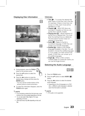 Page 23 EnglishEnglish 
04 Basic Functions
Displaying Disc Information
Change   Select
1/1
2/20
0:05:21
1/1 EN AC3 5.1
1/1 EN
1/1
D
Change   Select
1/6
1/1
1/1 EN
During playback, press the TOOLS 
button on the remote control.
Press the  ▲▼ buttons to select the 
desired item.
Press the  _+ buttons to make the 
desired setup change and then press the 
ENTER  button.
-  You may use the number buttons of the  remote control to control some items.
To make Disc information disappear, press the...