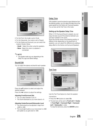 Page 210 EnglishEnglish 1
03 Setup
Settings
Move   Select              Return
Speaker Setting
Speaker Size  ▶Sound Edit
Delay Time
T
est Tone  :   Off
 Select   Return
For the Front, the mode is set to Small.
For the Subwoofer, the mode is set to Present.
For the Center and Surround, you can switch the 
mode to Small or None.
- Small  :    Select this when using the speakers.
- None  : 
  Select this when no speaker is 
connected.
NOTE
The speaker mode may vary depending on the 
Dolby Pro Logic and...