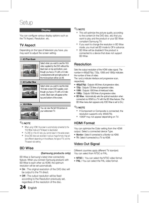 Page 24 English
Setup
English 
Display
You can configure various display options such as 
the TV Aspect, Resolution, etc.
TV Aspect
Depending on the type of television you have, you 
may want to adjust the screen setting.
4:3 Pan-Scan~
Select when you want to see the 16:9 
video supplied by the DVD without the 
black bars on top and bottom, even 
though you have a TV with a 4:3 ratio 
screen(extreme left and right portion of 
the movie picture will be cut off).
4:3 Letter Box~
Select when...