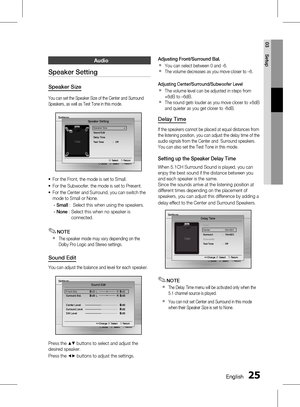 Page 25 EnglishEnglish 
03 Setup
Audio
Speaker Setting
Speaker Size
You can set the Speaker Size of the Center and Surround 
Speakers, as well as Test Tone in this mode.
Settings
mMove    " Select    ' Return" Select    ' Return
Speaker Setting
Speaker Size ▶Sound Edit
Delay Time
T
est Tone  :   Off
For the Front, the mode is set to Small.
For the Subwoofer, the mode is set to Present.
For the Center and Surround, you can switch the 
mode to Small or None.
- Small :    Select...