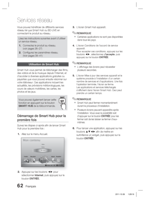 Page 14062 Français
Services réseau
Vous pouvez bénéﬁ cier de différents services 
réseau tel que Smart Hub ou BD-LIVE en 
connectant le produit au réseau.
Lisez les instructions suivantes avant d’utiliser 
un service réseau.Connectez le produit au réseau.
(voir pages 26~27)
Conﬁ gurez les paramètres réseau. 
(Voir pages 38~41)
1.
2.
Utilisation de Smart Hub
Smart Hub vous permet de télécharger des ﬁ lms, 
des vidéos et de la musique depuis l'Internet, et 
d'accéder à diverses applications gratuites ou...