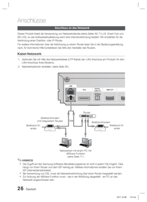 Page 18226 Deutsch
Anschlüsse
Anschluss an das Netzwerk
Dieses Produkt bietet die Verwendung von Netzwerkdienste (siehe Seiten \
62-71) z.B. Smart Hub und 
BD-LIVE, so wie Softwareaktualisierung wenn eine Internetverbindung best\
eht. Wir empfehlen für die 
Verbindung einen Drahtlos- oder IP-Router.
Für weitere Informationen über die Verbindung zu einem Router lese\
n Sie in der Bedienungsanleitung 
nach, für technische Hilfe kontaktieren Sie bitte den Hersteller des \
Routers.
Kabel-Netzwerk
Verbinden Sie mit...