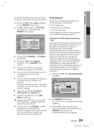 Page 195Deutsch 39
03 Einstellung
Um die Netzwerkeinstellungen bei Ihrem Player 
einzugeben, unternehmen Sie folgende Schritte:Mit Hilfe der ▲▼ Tasten Kabel auswählen, 
und die EINGABE Taste drücken.
Die ◄► Tasten drücken, um IP-Einstell.  
auszuwählen und anschließend die 
EINGABE Taste drücken.
Einstell.Anzeige
Audio
Netzwerk
System
Sprache
Sicherheit
Allgemein
SupportIP-Einstell.
>
 Beweg.  " Eingabe   ' Zurück
IP-Modus Manuell IP-Adresse 0.0.0.0Teilnetzmaske 0.0.0.0Gateway 0.0.0.0DNS-Modus...