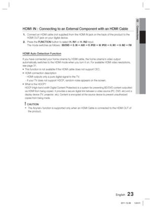 Page 23English 23
02 Connections
HDMI IN : Connecting to an External Component with an HDMI Cable
Connect an HDMI cable (not supplied) from the HDMI IN jack on the back\
 of the product to the 
HDMI OUT jack on your digital device.
Press the FUNCTION button to select H. IN1 or H. IN2 input.
The mode switches as follows : BD/DVD  D. IN   AUX   R. IPOD   W. IPOD   H. IN1   H. IN2   FM
HDMI Auto Detection Function
If you have connected your home cinema by HDMI cable, the home cinema's \
video output...