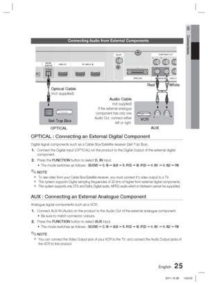 Page 25English 25
02 Connections
Connecting Audio from External Components
OPTICAL : Connecting an External Digital Component
Digital signal components such as a Cable Box/Satellite receiver (Set-T\
op Box).Connect the Digital Input (OPTICAL) on the product to the Digital Outp\
ut of the external digital 
component.
  Press the FUNCTION button to select D. IN input.The mode switches as follows : 
BD/DVD   D. IN   AUX   R. IPOD   W. IPOD   H. IN1   H. IN2   FM
NOTE
To see video from your Cable...