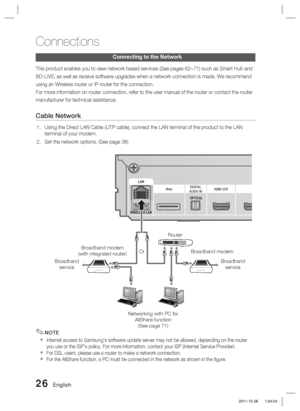 Page 2626 English
Connections
Connecting to the Network
This product enables you to view network based services (See pages 62~7\
1) such as Smart Hub and
BD-LIVE, as well as receive software upgrades when a network connection \
is made. We recommend
using an Wireless router or IP router for the connection.
For more information on router connection, refer to the user manual of t\
he router or contact the router
manufacturer for technical assistance.
Cable Network
Using the Direct LAN Cable (UTP cable), connect...