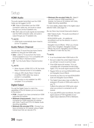 Page 3636 English
Setup
HDMI Audio 
The audio signals transmitted over the HDMI 
Cable can be toggled On/Off.Off : Video is transmitted over the HDMI 
connection cable only, and audio is output 
through your product speakers only. 
On : 
Both video and audio signals are transmitted 
over the HDMI connection cable, and audio is 
output through your TV speakers only.
NOTE
HDMI Audio is automatically down-mixed to 
2ch for TV speakers.
Audio Return Channel
You can enjoy TV sound from the Home Cinema 
speakers by...