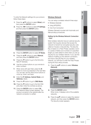 Page 39English 39
03 Setup
To enter the Network settings into your product, 
follow these steps:Press the ▲▼ buttons to select  Wired, and 
then press the ENTER button.
Press the ◄► buttons to select  IP Settings, 
and then press the ENTER button.
SettingsDisplay
Audio
Network
System
Language
Security
General
SupportIP Settings
>
 Move   " Enter   ' Return
IP Mode  Manual
IP Address 0.0.0.0Subnet Mask 0.0.0.0Gateway 0.0.0.0DNS Mode  Manual
DNS Server 0.0.0.0OK
Press the ENTER button to select IP Mode....