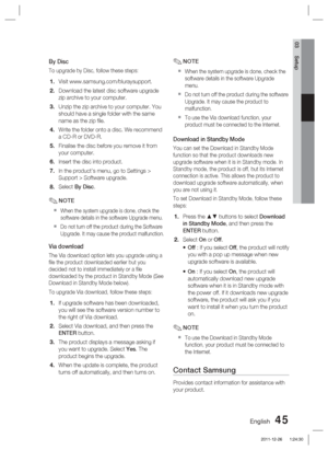 Page 45English 45
03 Setup
By Disc
To upgrade by Disc, follow these steps:
Visit www.samsung.com/bluraysupport.
Download the latest disc software upgrade 
zip archive to your computer.
Unzip the zip archive to your computer. You 
should have a single folder with the same 
name as the zip ﬁ le.
Write the folder onto a disc. We recommend 
a CD-R or DVD-R.
Finalise the disc before you remove it from 
your computer.
Insert the disc into product.
In the product’s menu, go to Settings > 
Support > Software upgrade....