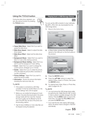 Page 55English 55
04 Basic Functions
Using the TOOLS button
During the slide show playback, you 
can use various function by pressing 
the TOOLS button.
Pause Slide Show
Slide Show Speed  :  Normal
Slide Show Effect  :  Blind
Background Music  :  Off
Background Music Setting
Zoom
Rotate
Picture Settings 
Information
" Enter    ' Return
Tools
Pause Slide Show : Select this if you want to 
pause the slide show.
Slide Show Speed : Select to adjust the slide 
show speed.
Slide Show Effect : Select set the...