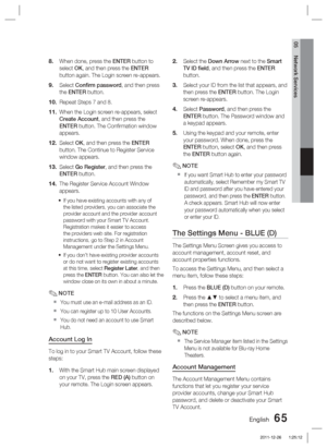 Page 65English 65
05 Network Services
When done, press the ENTER button to 
select OK, and then press the ENTER 
button again. The Login screen re-appears.
Select Conﬁ  rm password , and then press 
the ENTER button.
Repeat Steps 7 and 8. 
When the Login screen re-appears, select 
Create Account, and then press the 
ENTER button. The Conﬁ rmation window 
appears.
Select OK, and then press the ENTER  
button. The Continue to Register Service 
window appears.
Select Go Register, and then press the 
ENTER button....