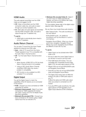 Page 37 EnglishEnglish 
03 Setup
HDMI Audio 
The audio signals transmitted over the HDMI 
Cable can be toggled On/Off.Off :  Video is transmitted over the HDMI 
connection cable only, and audio is output 
through your product speakers only. 
On : 
Both video and audio signals are transmitted 
over the HDMI connection cable, and audio is 
output through your TV speakers only.
NOTE
HDMI Audio is automatically down-mixed to 
2ch for TV speakers.
Audio Return Channel
You can enjoy TV sound from...