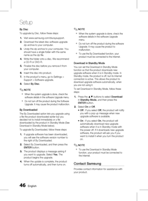 Page 46 English
Setup
English 
By Disc
To upgrade by Disc, follow these steps:
Visit www.samsung.com/bluraysupport.
Download the latest disc software upgrade 
zip archive to your computer.
Unzip the zip archive to your computer. You 
should have a single folder with the same 
name as the zip file.
Write the folder onto a disc. We recommend 
a CD-R or DVD-R.
Finalize the disc before you remove it from 
your computer.
Insert the disc into product.
In the product’s menu, go to Settings >...