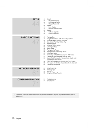 Page 6 EnglishEnglish 
SetuP 
44
44 Security
44  BD Parental Rating
44  DVD Parental Rating
44  Change Password
44  General
44  Front Display
44  Network Remote Control
45  Support
45  Software Upgrade
46  Contact Samsung
BaSIC funCtIonS 
47
47 Playing a Disc
47  Using the Disc menu / Title menu / Popup menu
48  Using the Search and Skip Functions
49  Slow Motion Play/Step Motion Play
49  Repeat Playback
50  Using the TOOLS button
52  Listening to Music
54  Sound Mode
55  Playing back a Picture
56...