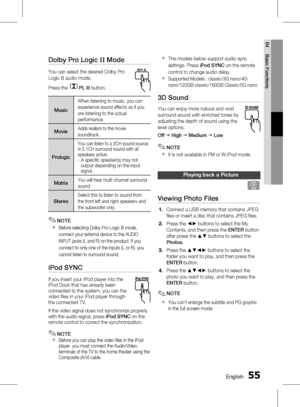 Page 55 EnglishEnglish 
04 Basic Functions
Dolby Pro Logic II Mode
You can select the desired Dolby Pro 
Logic II audio mode. 
Press the 
PL  II button.
Music
When listening to music, you can 
experience sound effects as if you 
are listening to the actual 
performance.
MovieAdds realism to the movie 
soundtrack.
Prologic
You can listen to a 2CH sound source 
in 5.1CH surround sound with all 
speakers active.
 
-    A specific speaker(s) may not 
output depending on the input 
signal....