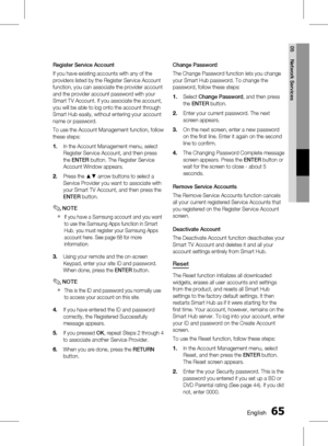 Page 65 EnglishEnglish 
05 Network Services
Register Service Account
If you have existing accounts with any of the 
providers listed by the Register Service Account 
function, you can associate the provider account 
and the provider account password with your 
Smart TV Account. If you associate the account, 
you will be able to log onto the account through 
Smart Hub easily, without entering your account 
name or password.
To use the Account Management function, follow 
these steps:In the...