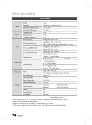 Page 74 English
Other information 
English 
Specifications
General
Weight3.5 kg
Dimensions 429.3 (W) x 58.4 (H) x 325.1 (D) mm
Operating Temperature Range +5°C to +35°C
Operating Humidity Range 10 % to 75 %
FM Tuner
Signal/noise ratio 55 dB
Usable sensitivity 12 dB
Total harmonic distortion 0.5 %
Disc
BD (Blu-ray Disc)
Reading Speed : 9.834 m/sec
DVD (Digital Versatile Disc) Reading Speed : 6.98 ~ 7.68 m/sec.
Approx. Play Time (Single Sided, Single Layer Disc) : 135 min.
CD : 12cm (COMPACT...