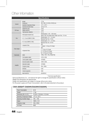 Page 44 English
Other Information 
English 
Specifications
GeneralWeight
2.7 Kg
Dimensions 429.1 (W) x 53.34 (H) x 249 (D) mm
Operating Temperature Range +5°C~+35°C
Operating Humidity Range 10 % to 75 %
FM Tuner Signal/noise ratio
70 dB
Usable sensitivity 10 dB
Total harmonic distortion 0.5 %
Disc DVD (Digital Versatile Disc)
Reading Speed : 3.49 ~ 4.06 m/sec.
Approx. Play Time (Single Sided, Single Layer Disc) : 135 min.
CD : 12 cm (COMPACT DISC) Reading Speed : 4.8 ~ 5.6 m/sec.
Maximum...