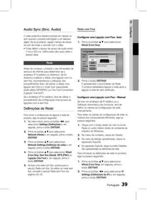 Page 117
 Português
Português 

03
Confi gurar

Audio Sync (Sinc. Áudio)
O vídeo pode fi car dessincronizado em relação ao 
som quando o produto está ligado a um televisor 
digital. Se tal acontecer, regule o tempo de atraso 
do som de modo a coincidir com o vídeo.
Pode defi nir o tempo de atraso de áudio entre 
0 ms e 300 ms. Defi na este valor para obter o 
estado ideal.
rede
Antes de começar, contacte o seu fornecedor de 
serviços de Internet para determinar se o 
endereço IP é estático ou...