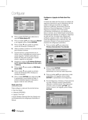 Page 118
0 Português

Confi gurar

Português 1

Conﬁ guraçõesImagemÁudioRedeSistemaIdiomaSegurançaGeralSuporte
Conﬁ gurações
Segurança
Confi g de IP
m Mover Número  " Entrar   ' Retornar
Modo de IP ManualEndereço IP 0.0.0.0Máscara Sub-rede 0.0.0.0Gateway 0.0.0.0Modo de DNS ManualServidor DNS 0.0.0.0OK
Prima o botão ENTRAR para seleccionar a opção IP Mode (Modo IP).
Prima os botões ▲▼ para seleccionar Manual e, em seguida, prima o botão ENTRAR.
Prima o botão ▼ para aceder ao primeiro campo de...