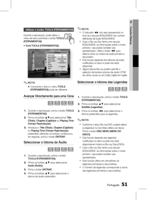 Page 129
0 Português
Português 1

04
Funções Básicas

utilizar o botão tooLs (ferrAMentAs)
Durante a reprodução, pode utilizar o 
menu de disco premindo o botão TOOLS 
(FERRAMENTAS).
Ecrã TOOLS (FERRAMENTAS)
Ferramentas
      < Alterar   " Entrar   ' Retornar
Pesq por título    1/2Buscar Capítulos  :  1/20Pesq por título  : 00:00:13/01:34:37Confi gs imagem  :  NormalÁudio :  1/4 ENG Multi CHEQ Pess.Legendas  :  0/7 DesligadoÂngulo :  1/1
NOTA
Consoante o disco o menu TOOLS 
(FERRAMENTAS) pode...