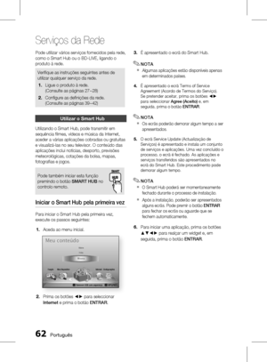 Page 140
 Português

Serviços da Rede

Português 

Pode utilizar vários serviços fornecidos pela rede, 
como o Smart Hub ou o BD-LIVE, ligando o 
produto à rede.
Verifi que as instruções seguintes antes de 
utilizar qualquer serviço da rede.
Ligue o produto à rede. 
(Consulte as páginas 27~28)
Confi gure as defi nições da rede. 
(Consulte as páginas 39~42)
1.
2.
utilizar o smart Hub
Utilizando o Smart Hub, pode transmitir em 
sequência fi lmes, vídeos e música da Internet, 
aceder a várias...