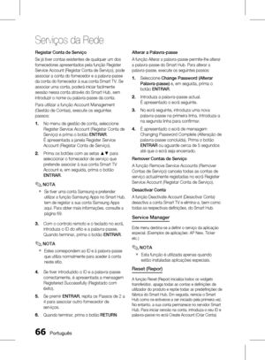 Page 144
 Português

Serviços da Rede

Português 

Registar Conta de Serviço
Se já tiver contas existentes de qualquer um dos 
fornecedores apresentados pela função Register 
Service Account (Registar Conta de Serviço), pode 
associar a conta do fornecedor e a palavra-passe 
da conta do fornecedor à sua conta Smart TV. Se 
associar uma conta, poderá iniciar facilmente 
sessão nessa conta através do Smart Hub, sem 
introduzir o nome ou palavra-passe da conta.
Para utilizar a função Account...